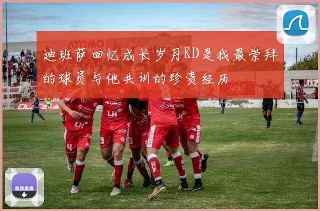 迪班萨回忆成长岁月KD是我最崇拜的球员与他共训的珍贵经历