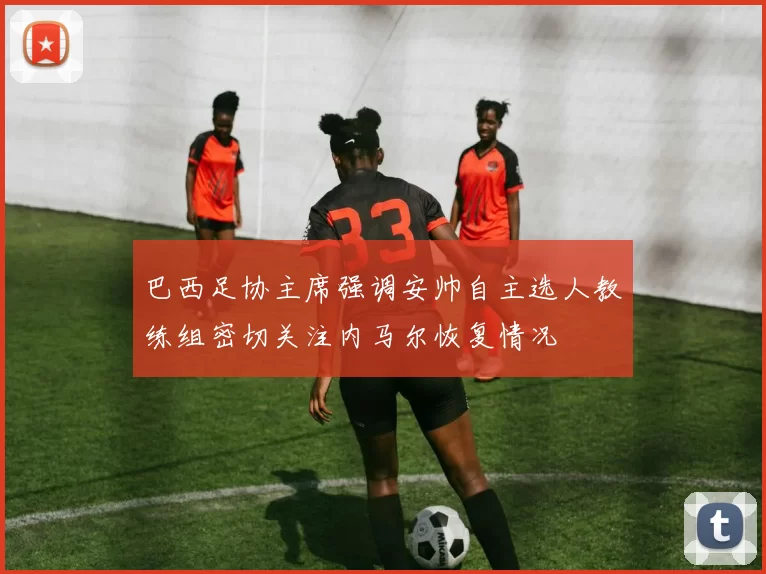 巴西足协主席强调安帅自主选人教练组密切关注内马尔恢复情况