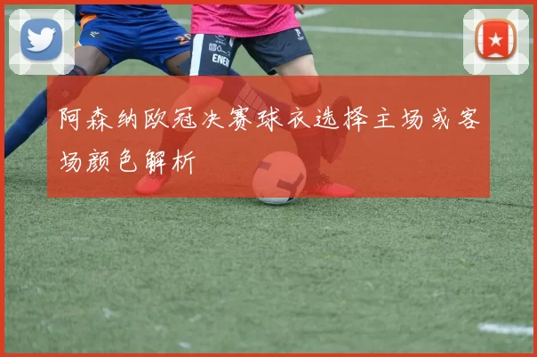 阿森纳欧冠决赛球衣选择主场或客场颜色解析