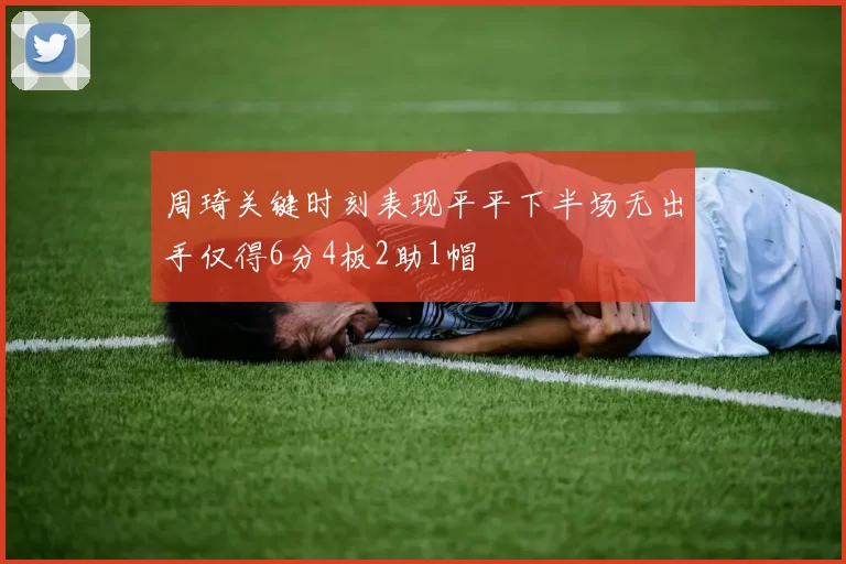 周琦关键时刻表现平平下半场无出手仅得6分4板2助1帽
