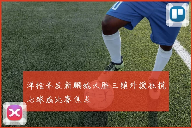 洋枪齐发新鹏城大胜三镇外援独揽七球成比赛焦点