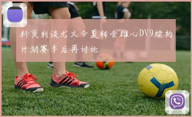 科莫利谈尤文今夏转会雄心DV9续约计划赛季后再讨论