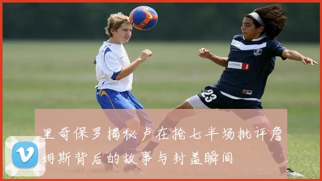 里奇保罗揭秘卢在抢七半场批评詹姆斯背后的故事与封盖瞬间