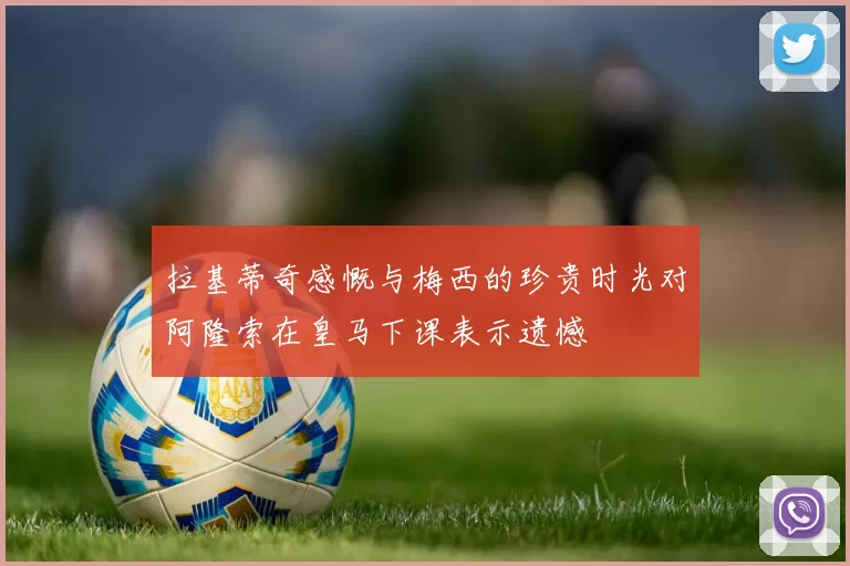 拉基蒂奇感慨与梅西的珍贵时光对阿隆索在皇马下课表示遗憾