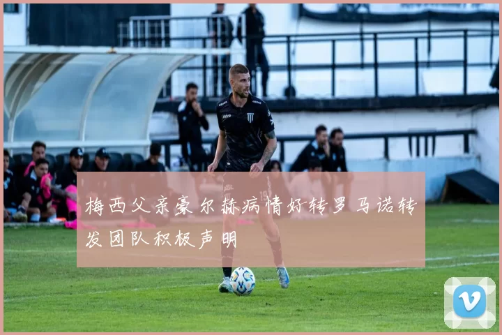 梅西父亲豪尔赫病情好转罗马诺转发团队积极声明