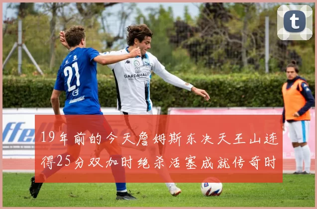19年前的今天詹姆斯东决天王山连得25分双加时绝杀活塞成就传奇时刻
