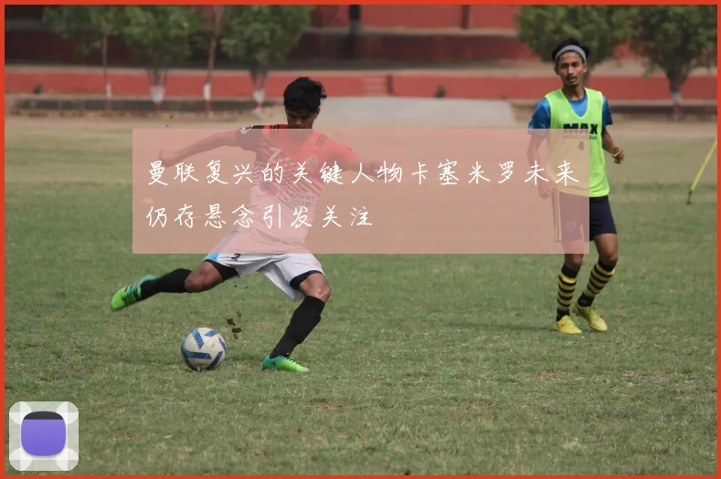 曼联复兴的关键人物卡塞米罗未来仍存悬念引发关注