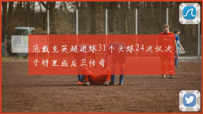范戴克英超进球31个头球24次仅次于特里成后卫传奇