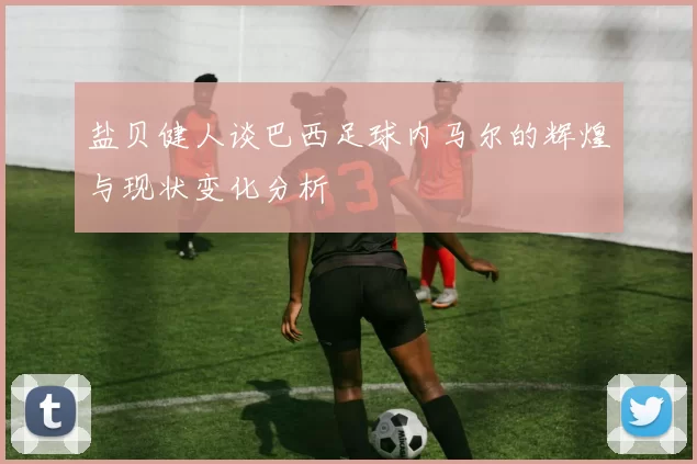 盐贝健人谈巴西足球内马尔的辉煌与现状变化分析