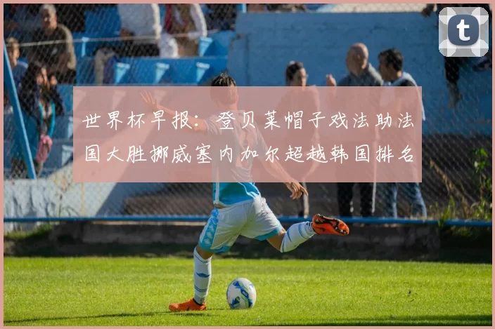 世界杯早报：登贝莱帽子戏法助法国大胜挪威塞内加尔超越韩国排名提升