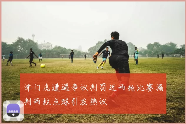 津门虎遭遇争议判罚近两轮比赛漏判两粒点球引发热议