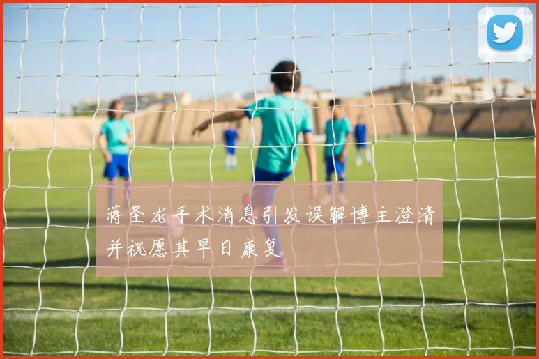 蒋圣龙手术消息引发误解博主澄清并祝愿其早日康复