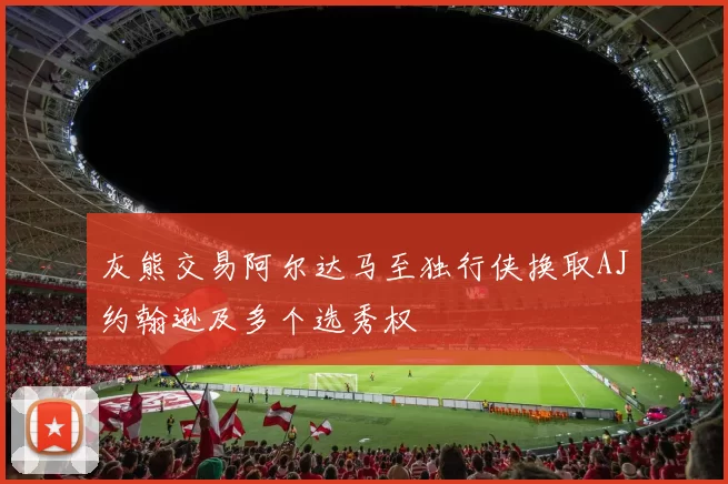 灰熊交易阿尔达马至独行侠换取AJ约翰逊及多个选秀权