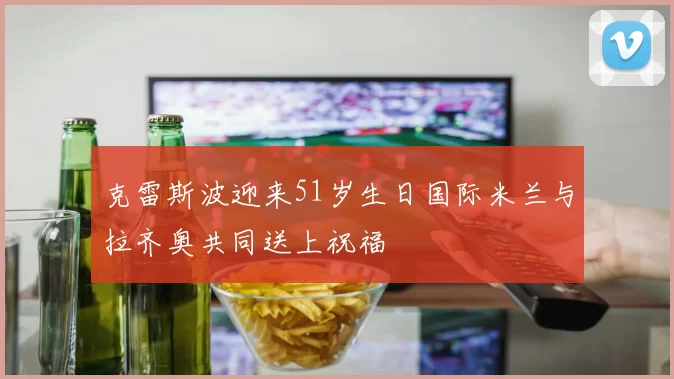 克雷斯波迎来51岁生日国际米兰与拉齐奥共同送上祝福