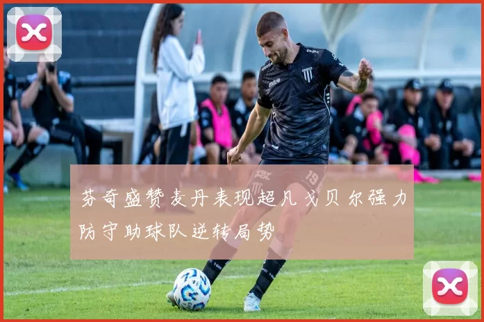 芬奇盛赞麦丹表现超凡戈贝尔强力防守助球队逆转局势