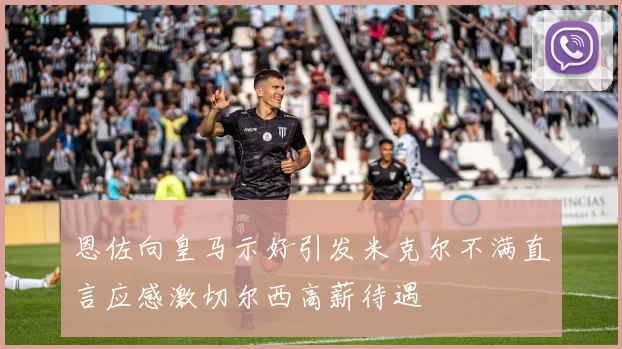 恩佐向皇马示好引发米克尔不满直言应感激切尔西高薪待遇