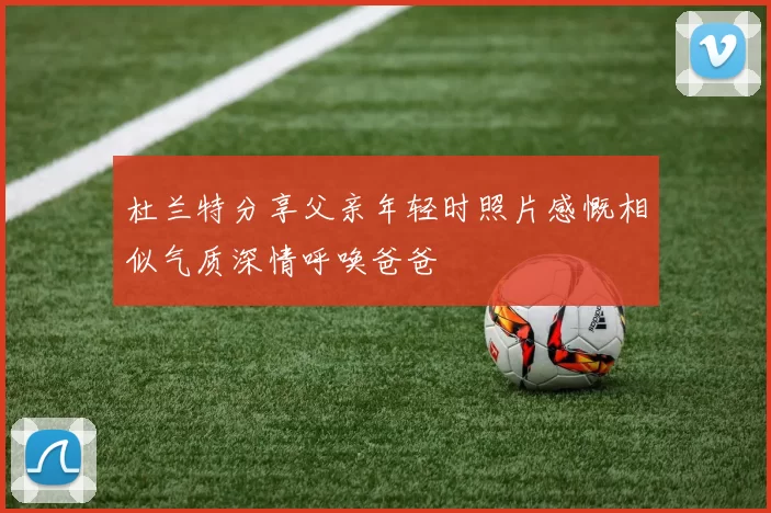 杜兰特分享父亲年轻时照片感慨相似气质深情呼唤爸爸