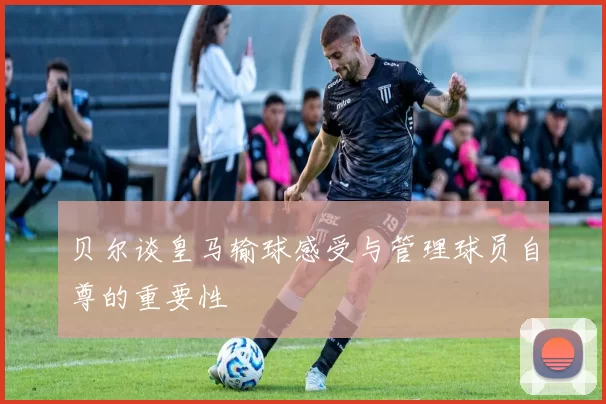 贝尔谈皇马输球感受与管理球员自尊的重要性