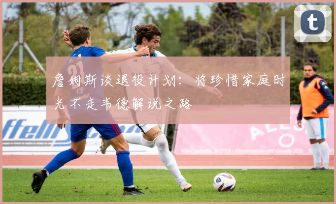 詹姆斯谈退役计划：将珍惜家庭时光不走韦德解说之路