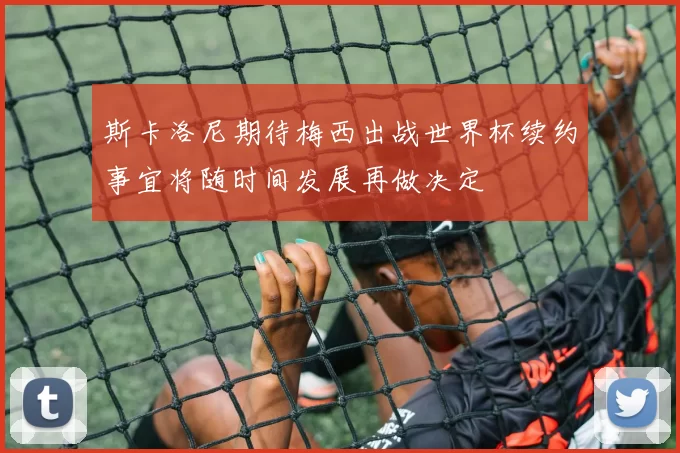 斯卡洛尼期待梅西出战世界杯续约事宜将随时间发展再做决定
