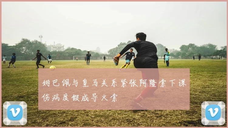 姆巴佩与皇马关系紧张阿隆索下课伤病度假成导火索