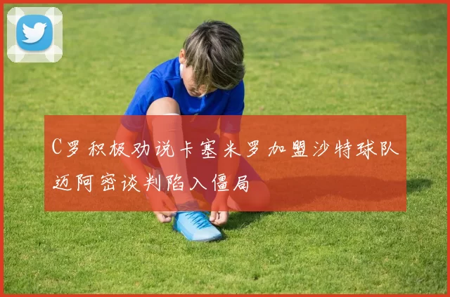 C罗积极劝说卡塞米罗加盟沙特球队迈阿密谈判陷入僵局