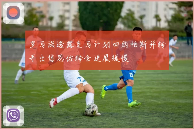 罗马诺透露皇马计划回购帕斯并转手出售恩佐转会进展缓慢