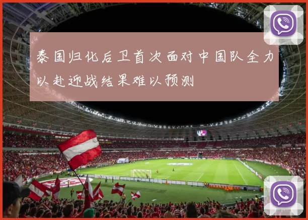 泰国归化后卫首次面对中国队全力以赴迎战结果难以预测