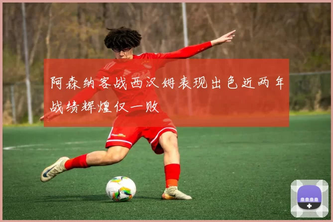 阿森纳客战西汉姆表现出色近两年战绩辉煌仅一败